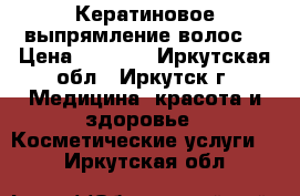 Кератиновое выпрямление волос  › Цена ­ 2 000 - Иркутская обл., Иркутск г. Медицина, красота и здоровье » Косметические услуги   . Иркутская обл.